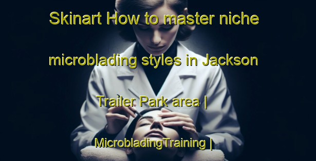 Skinart How to master niche microblading styles in Jackson Trailer Park area | MicrobladingTraining | MicrobladingClasses | SkinartTraining-United States